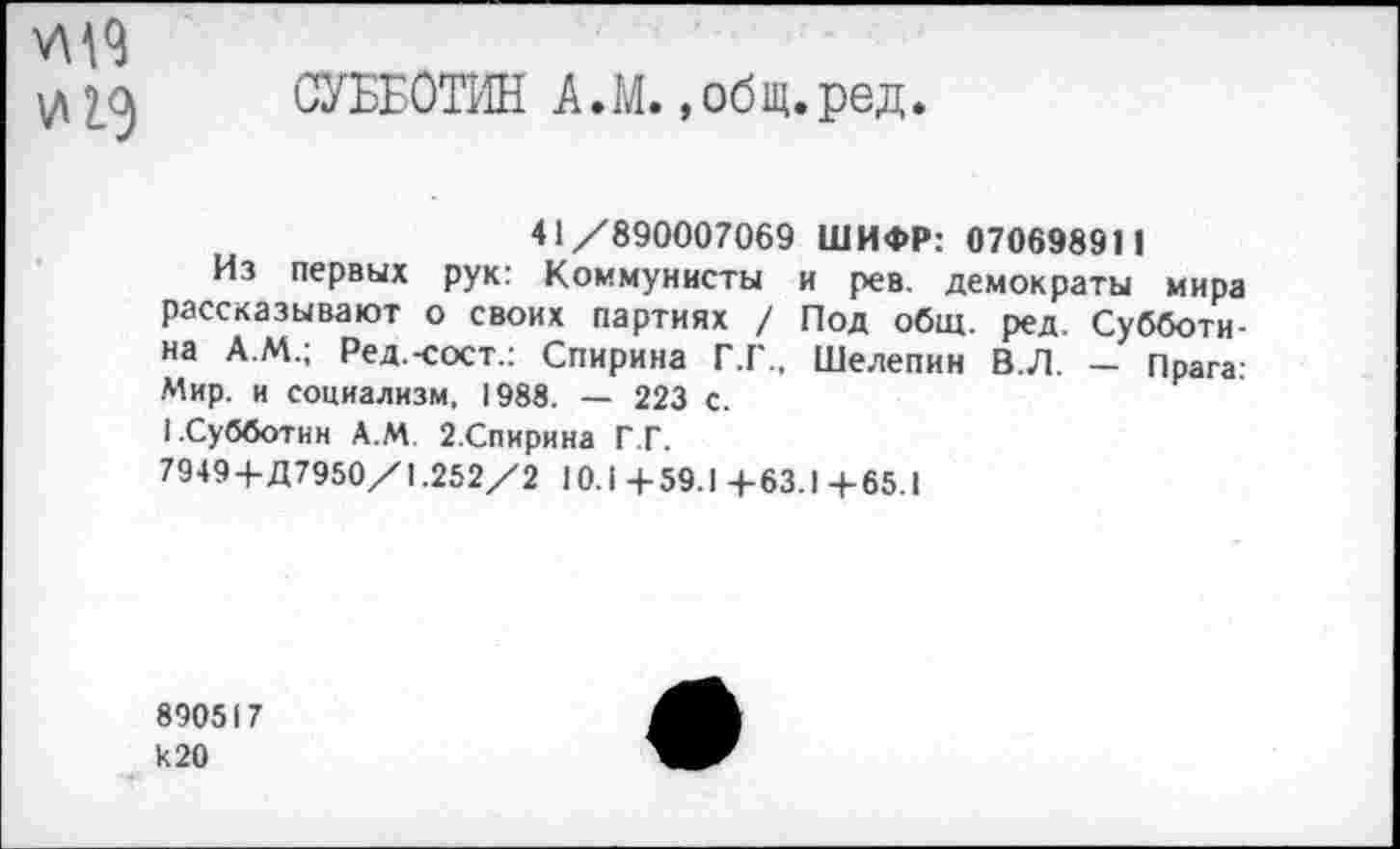 ﻿и 19
СУББОТИН А.М.»общ.ред.
41/890007069 ШИФР: 07069891 1
Из первых рук: Коммунисты и рев. демократы мира рассказывают о своих партиях / Под общ. ред. Субботина А.М.; Ред.-сост.: Спирина Г.Г., Шелепин В.Л. — Прага. Мир. и социализм, 1988. — 223 с.
I.Субботин А.М. 2.Спирина Г.Г.
79494-Д7950/1.252/2 10.1 4-59.1 4-63.1 4-65.1
890517 к 20